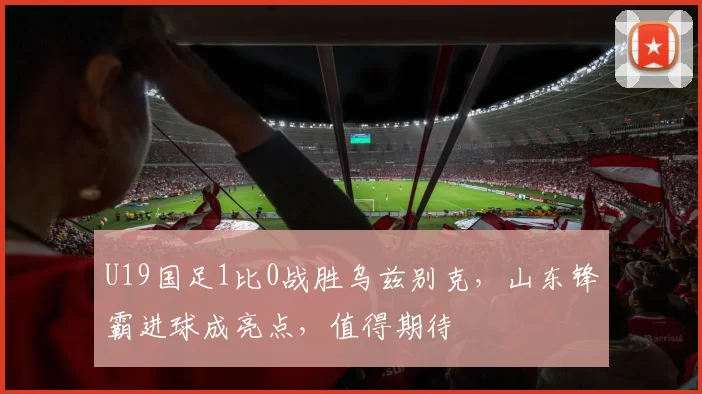 U19国足1比0战胜乌兹别克，山东锋霸进球成亮点，值得期待