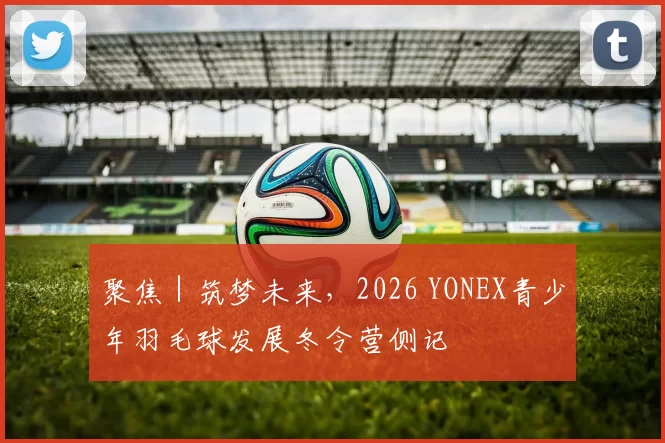 聚焦｜筑梦未来，2026 YONEX青少年羽毛球发展冬令营侧记